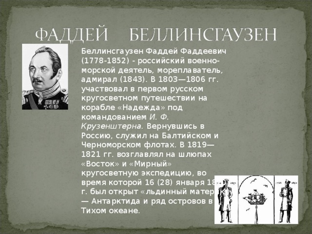 Беллинсгаузен Фаддей Фаддеевич (1778-1852) - российский военно-морской деятель, мореплаватель, адмирал (1843). В 1803—1806 гг. участвовал в первом русском кругосветном путешествии на корабле «Надежда» под командованием  И. Ф. Крузенштерна. Вернувшись в Россию, служил на Балтийском и Черноморском флотах. В 1819—1821 гг. возглавлял на шлюпах «Восток» и «Мирный» кругосветную экспедицию, во время которой 16 (28) января 1820 г. был открыт «льдинный материк» — Антарктида и ряд островов в Тихом океане. 
