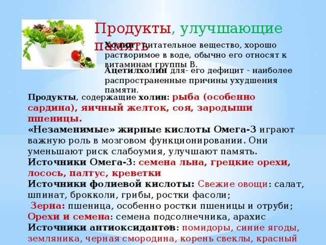 Продукты , улучшающие память Холин - питательное вещество, хорошо растворимое в воде, обычно его относят к витаминам группы В. Ацетилхолин для- его дефицит - наиболее распространенные причины ухудшения памяти.   Продукты , содержащие холин:  рыба (особенно сардина), яичный желток, соя, зародыши пшеницы. «Незаменимые» жирные кислоты Омега-3 играют важную роль в мозговом функционировании. Они уменьшают риск слабоумия, улучшают память. Источники Омега-3 : семена льна, грецкие орехи, лосось, палтус, креветки Источники фолиевой кислоты: Свежие овощи : cалат, шпинат, брокколи, грибы, ростки фасоли;  Зерна: пшеница, особенно ростки пшеницы и отруби; Орехи и семена : семена подсолнечника, арахис Источники антиоксидантов : помидоры, синие ягоды, земляника, черная смородина, корень свеклы, красный лук , вишня.   