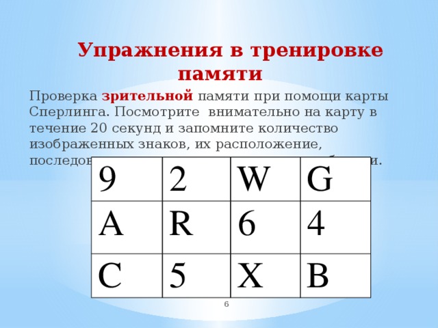  Упражнения в тренировке памяти Проверка зрительной памяти при помощи карты Сперлинга. Посмотрите внимательно на карту в течение 20 секунд и запомните количество изображенных знаков, их расположение, последовательность и запишите на листе бумаги. 9 А 2 С W R G 6 5 4 X В  