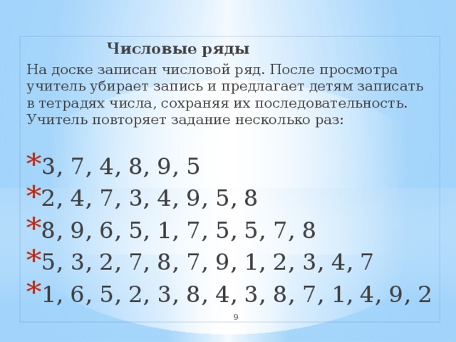  Числовые ряды На доске записан числовой ряд. После просмотра учитель убирает запись и предлагает детям записать в тетрадях числа, сохраняя их последовательность. Учитель повторяет задание несколько раз: 3, 7, 4, 8, 9, 5 2, 4, 7, 3, 4, 9, 5, 8 8, 9, 6, 5, 1, 7, 5, 5, 7, 8 5, 3, 2, 7, 8, 7, 9, 1, 2, 3, 4, 7 1, 6, 5, 2, 3, 8, 4, 3, 8, 7, 1, 4, 9, 2  
