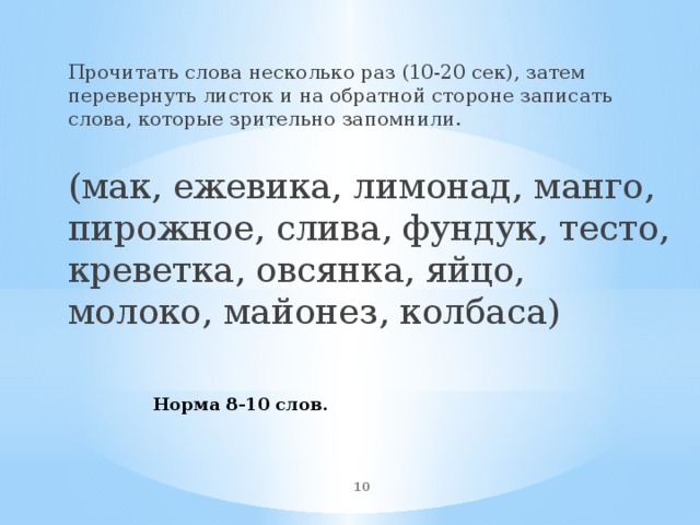 Прочитать слова несколько раз (10-20 сек), затем перевернуть листок и на обратной стороне записать слова, которые зрительно запомнили. (мак, ежевика, лимонад, манго, пирожное, слива, фундук, тесто, креветка, овсянка, яйцо, молоко, майонез, колбаса) Норма 8-10 слов.  