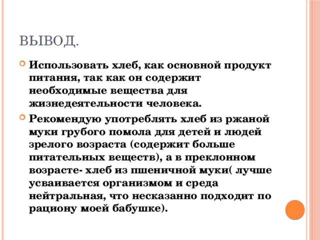 Вывод. Использовать хлеб, как основной продукт питания, так как он содержит необходимые вещества для жизнедеятельности человека. Рекомендую употреблять хлеб из ржаной муки грубого помола для детей и людей зрелого возраста (содержит больше питательных веществ), а в преклонном возрасте- хлеб из пшеничной муки( лучше усваивается организмом и среда нейтральная, что несказанно подходит по рациону моей бабушке). 