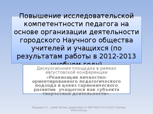 Повышение исследовательской компетентности педагога на основе организации деятельности городского Научного общества учителей и учащихся (по результатам работы в 2012-2013 учебном году) Дискуссионная площадка в рамках августовской конференции «Реализация личностно-ориентированного педагогического подхода в целях гармонического развития учащегося как субъекта творческой деятельности»  Фищева Н.С., заместитель директора по УВР МБОУ ОСШ №3 г.Нягань ХМАО-Югры 