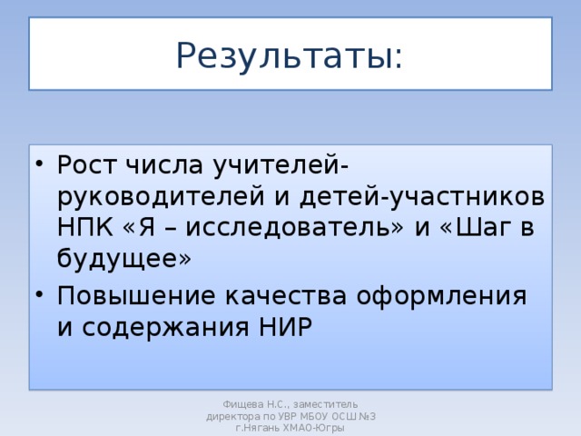 Результаты: Рост числа учителей- руководителей и детей-участников НПК «Я – исследователь» и «Шаг в будущее» Повышение качества оформления и содержания НИР  Фищева Н.С., заместитель директора по УВР МБОУ ОСШ №3 г.Нягань ХМАО-Югры 