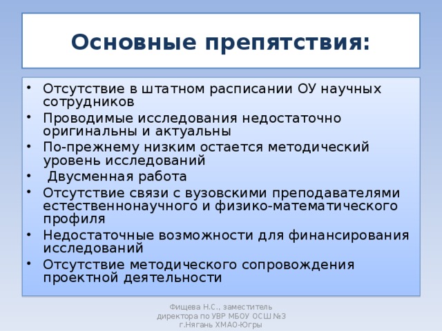 Основные препятствия: Отсутствие в штатном расписании ОУ научных сотрудников Проводимые исследования недостаточно оригинальны и актуальны По-прежнему низким остается методический уровень исследований  Двусменная работа Отсутствие связи с вузовскими преподавателями естественнонаучного и физико-математического профиля Недостаточные возможности для финансирования исследований Отсутствие методического сопровождения проектной деятельности Фищева Н.С., заместитель директора по УВР МБОУ ОСШ №3 г.Нягань ХМАО-Югры 