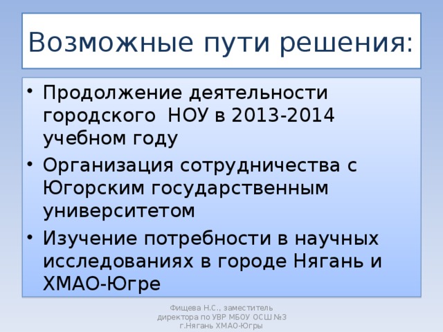 Возможные пути решения: Продолжение деятельности городского НОУ в 2013-2014 учебном году Организация сотрудничества с Югорским государственным университетом Изучение потребности в научных исследованиях в городе Нягань и ХМАО-Югре     Фищева Н.С., заместитель директора по УВР МБОУ ОСШ №3 г.Нягань ХМАО-Югры 