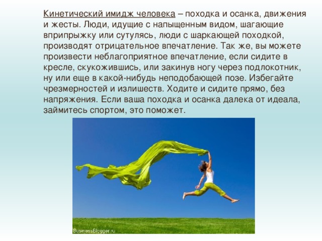 Кинетический имидж человека  – походка и осанка, движения и жесты. Люди, идущие с напыщенным видом, шагающие вприпрыжку или сутулясь, люди с шаркающей походкой, производят отрицательное впечатление. Так же, вы можете произвести неблагоприятное впечатление, если сидите в кресле, скукожившись, или закинув ногу через подлокотник, ну или еще в какой-нибудь неподобающей позе. Избегайте чрезмерностей и излишеств. Ходите и сидите прямо, без напряжения. Если ваша походка и осанка далека от идеала, займитесь спортом, это поможет. 
