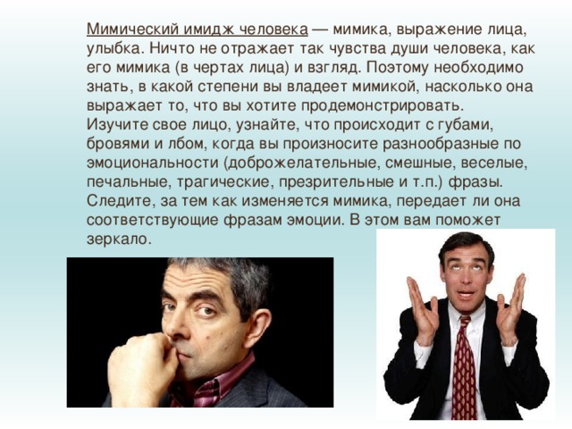 Мимический имидж человека  — мимика, выражение лица, улыбка. Ничто не отражает так чувства души человека, как его мимика (в чертах лица) и взгляд. Поэтому необходимо знать, в какой степени вы владеет мимикой, насколько она выражает то, что вы хотите продемонстрировать. Изучите свое лицо, узнайте, что происходит с губами, бровями и лбом, когда вы произносите разнообразные по эмоциональности (доброжелательные, смешные, веселые, печальные, трагические, презрительные и т.п.) фразы. Следите, за тем как изменяется мимика, передает ли она соответствующие фразам эмоции. В этом вам поможет зеркало. 