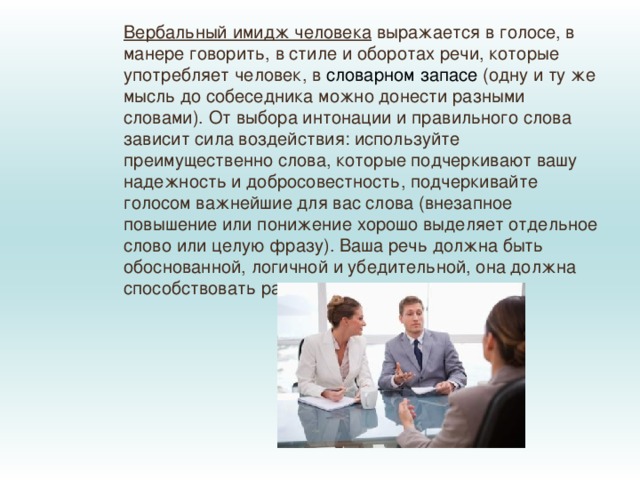 Вербальный имидж человека  выражается в голосе, в манере говорить, в стиле и оборотах речи, которые употребляет человек, в  словарном запасе  (одну и ту же мысль до собеседника можно донести разными словами). От выбора интонации и правильного слова зависит сила воздействия: используйте преимущественно слова, которые подчеркивают вашу надежность и добросовестность, подчеркивайте голосом важнейшие для вас слова (внезапное повышение или понижение хорошо выделяет отдельное слово или целую фразу). Ваша речь должна быть обоснованной, логичной и убедительной, она должна способствовать размышлению. 