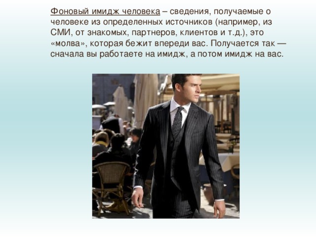 Фоновый имидж человека  – сведения, получаемые о человеке из определенных источников (например, из СМИ, от знакомых, партнеров, клиентов и т.д.), это «молва», которая бежит впереди вас. Получается так — сначала вы работаете на имидж, а потом имидж на вас. 