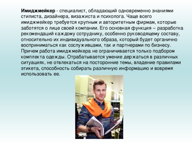 Имиджмейкер  - специалист, обладающий одновременно знаниями стилиста, дизайнера, визажиста и психолога. Чаще всего имиджмейкер требуется крупным и авторитетным фирмам, которые заботятся о лице своей компании. Его основная функция -- разработка рекомендаций каждому сотруднику, особенно руководящему составу, относительно их индивидуального образа, который будет органично восприниматься как сослуживцами, так и партнерами по бизнесу. Причем работа имиджмейкера не ограничивается только подбором комплекта одежды. Отрабатывается умение держаться в различных ситуациях, не отвлекаться на посторонние темы, владение правилами этикета, способность собирать различную информацию и вовремя использовать ее. 