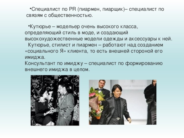 Специалист по PR (пиармен, пиарщик)– специалист по связям с общественностью. Специалист по PR (пиармен, пиарщик)– специалист по связям с общественностью. Специалист по PR (пиармен, пиарщик)– специалист по связям с общественностью. Кутюрье – модельер очень высокого класса, определяющий стиль в моде, и создающий высокохудожественные модели одежды и аксессуары к ней. Кутюрье, стилист и пиармен – работают над созданием «социального Я» клиента, то есть внешней стороной его имиджа.  Консультант по имиджу – специалист по формированию внешнего имиджа в целом. 