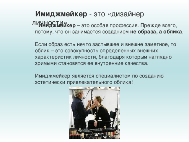 Имиджмейкер - это «дизайнер личности». Имиджмейкер  – это особая профессия. Прежде всего, потому, что он занимается созданием  не образа, а облика .  Если образ есть нечто застывшее и внешне заметное, то облик – это совокупность определенных внешних характеристик личности, благодаря которым наглядно зримыми становятся ее внутренние качества.  Имиджмейкер является специалистом по созданию эстетически привлекательного облика! 