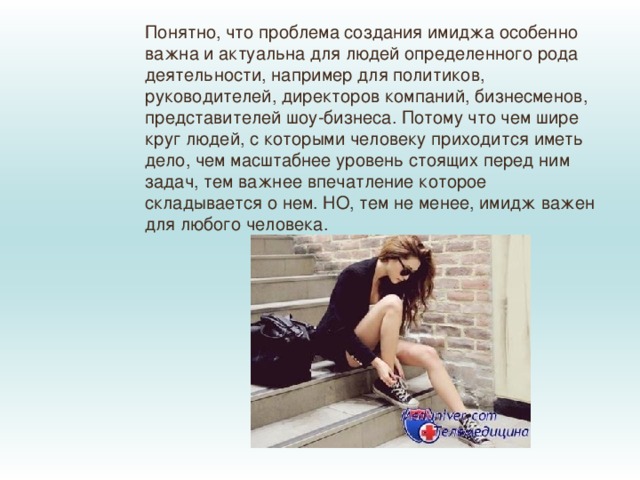 Понятно, что проблема создания имиджа особенно важна и актуальна для людей определенного рода деятельности, например для политиков, руководителей, директоров компаний, бизнесменов, представителей шоу-бизнеса. Потому что чем шире круг людей, с которыми человеку приходится иметь дело, чем масштабнее уровень стоящих перед ним задач, тем важнее впечатление которое складывается о нем. НО, тем не менее, имидж важен для любого человека. 