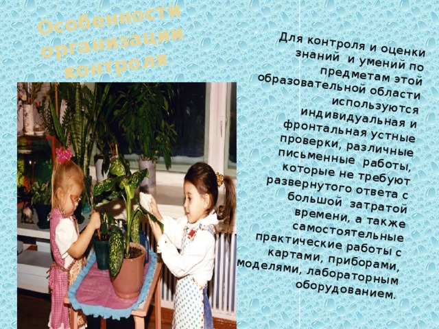 Особенности организации контроля Для контроля и оценки знаний и умений по предметам этой образовательной области используются индивидуальная и фронтальная устные проверки, различные письменные работы, которые не требуют развернутого ответа с большой затратой времени, а также самостоятельные практические работы с картами, приборами, моделями, лабораторным оборудованием. 