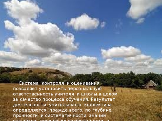 Система контроля и оценивания позволяет установить персональную ответственность учителя и школы в целом за качество процесса обучения. Результат деятельности учительского коллектива определяется, прежде всего, по глубине, прочности и систематичности знаний учащихся, уровню их воспитанности и развития. Система контроля и оценки не может ограничиваться утилитарной целью - проверкой усвоения знаний и выработки умений и навыков по конкретному учебному предмету. Она ставит более важную социальную задачу: развить у школьников умение проверять и контролировать себя, критически оценивать свою деятельность, находить ошибки и пути их устранения.  Система контроля и оценивания позволяет установить персональную ответственность учителя и школы в целом за качество процесса обучения. Результат деятельности учительского коллектива определяется, прежде всего, по глубине, прочности и систематичности знаний учащихся, уровню их воспитанности и развития. 