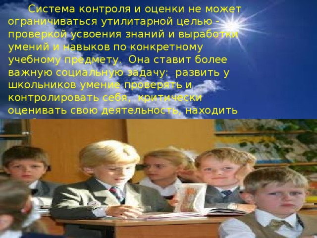  Система контроля и оценки не может ограничиваться утилитарной целью - проверкой усвоения знаний и выработки умений и навыков по конкретному учебному предмету. Она ставит более важную социальную задачу: развить у школьников умение проверять и контролировать себя, критически оценивать свою деятельность, находить ошибки и пути их устранения. 