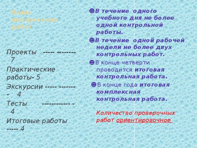 ☻ В течение одного учебного дня не более одной контрольной работы. Виды контрольных работ ☻ В течение одной рабочей недели не более двух контрольных работ. ☻ В конце четверти проводится итоговая контрольная работа. ☻ В конце года итоговая комплексная контрольная работа. Количество проверочных работ ориентировочное Проекты ----- -------- 7 Практические работы- 5 Экскурсии ----- ------- - 4 Тесты ------------ - 4 Итоговые работы ----- 4 