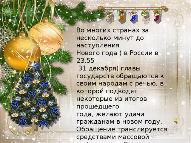 Во многих странах за несколько минут до наступления Нового года ( в России в 23.55  31 декабря) главы государств обращаются к своим народам с речью, в которой подводят некоторые из итогов прошедшего года, желают удачи гражданам в новом году. Обращение транслируется средствами массовой информации. После исполняется государственный гимн страны.