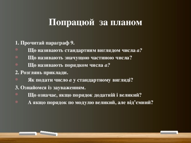 Попрацюй за планом 1. Прочитай параграф 9. Що називають стандартним виглядом числа а? Що називають значущою частиною числа? Що називають порядком числа а? 2. Розглянь приклади. Як подати число а у стандартному вигляді? 3. Ознайомся із зауваженням. Що означає, якщо порядок додатній і великий? А якщо порядок по модулю великий, але від’ємний?  