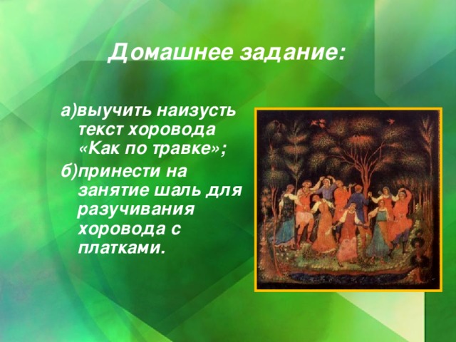 Домашнее задание: а)выучить наизусть текст хоровода «Как по травке»; б)принести на занятие шаль для разучивания хоровода с платками.