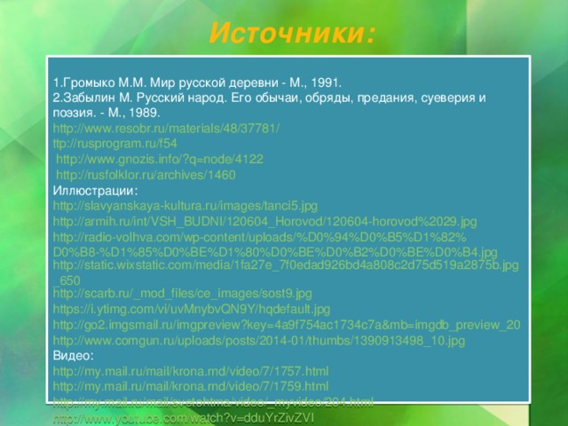 Источники: Громыко М.М. Мир русской деревни - М., 1991. Забылин М. Русский народ. Его обычаи, обряды, предания, суеверия и поэзия. - М., 1989. http://www.resobr.ru/materials/48/37781/ ttp ://rusprogram.ru/f54 http://www.gnozis.info/?q=node/4122 http://rusfolklor.ru/archives/1460 Иллюстрации: http://slavyanskaya-kultura.ru/images/tanci5.jpg http://armih.ru/int/VSH_BUDNI/120604_Horovod/120604-horovod%2029.jpg http://radio-volhva.com/wp-content/uploads/%D0%94%D0%B5%D1%82%D0%B8-%D1%85%D0%BE%D1%80%D0%BE%D0%B2%D0%BE%D0%B4.jpg http://static.wixstatic.com/media/1fa27e_7f0edad926bd4a808c2d75d519a2875b.jpg_650 http://scarb.ru/_mod_files/ce_images/sost9.jpg https://i.ytimg.com/vi/uvMnybvQN9Y/hqdefault.jpg http://go2.imgsmail.ru/imgpreview?key=4a9f754ac1734c7a&mb=imgdb_preview_20 http://www.comgun.ru/uploads/posts/2014-01/thumbs/1390913498_10.jpg Видео: http :// my . mail . ru / mail / krona . rnd / video /7/1757. html http://my.mail.ru/mail/krona.rnd/video/7/1759.html http://my.mail.ru/mail/svetohtma/video/_myvideo/204.html http://www.youtube.com/watch?v=dduYrZivZVI