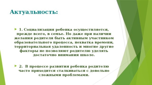 Актуальность: 1. Социализация ребенка осуществляется, прежде всего, в семье. Но даже при наличии желания родителя быть активным участником образовательного процесса, нехватка времени, территориальная удаленность и многие другие факторы не позволяют родителю уделять достаточно внимания школе.  2.  В процессе развития ребенка родителю часто приходится сталкиваться с довольно сложными проблемами. 