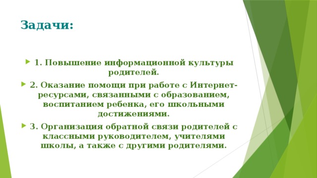Задачи:   1. Повышение информационной культуры родителей. 2. Оказание помощи при работе с Интернет-ресурсами, связанными с образованием, воспитанием ребенка, его школьными достижениями. 3. Организация обратной связи родителей с классными руководителем, учителями школы, а также с другими родителями. 