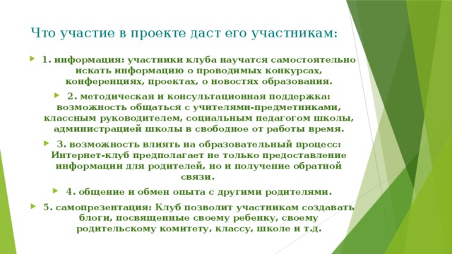 Что участие в проекте даст его участникам:   1. информация: участники клуба научатся самостоятельно искать информацию о проводимых конкурсах, конференциях, проектах, о новостях образования. 2. методическая и консультационная поддержка: возможность общаться с учителями-предметниками, классным руководителем, социальным педагогом школы, администрацией школы в свободное от работы время. 3. возможность влиять на образовательный процесс: Интернет-клуб предполагает не только предоставление информации для родителей, но и получение обратной связи. 4. общение и обмен опыта с другими родителями. 5. самопрезентация: Клуб позволит участникам создавать блоги, посвященные своему ребенку, своему родительскому комитету, классу, школе и т.д. 