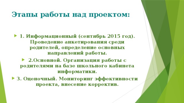 Этапы работы над проектом: 1. Информационный (сентябрь 2015 год). Проведение анкетирования среди родителей, определение основных направлений работы. 2.Основной. Организация работы с родителями на базе школьного кабинета информатики. 3. Оценочный. Мониторинг эффективности проекта, внесение корректив. 