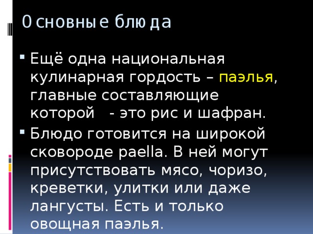 Основные блюда Ещё одна национальная кулинарная гордость – паэлья , главные составляющие которой   - это рис и шафран. Блюдо готовится на широкой сковороде paella. В ней могут присутствовать мясо, чоризо, креветки, улитки или даже лангусты. Есть и только овощная паэлья. 