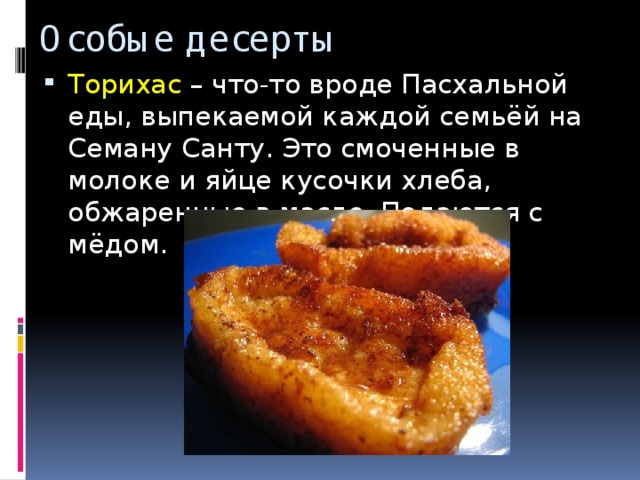 Особые десерты Торихас – что-то вроде Пасхальной еды, выпекаемой каждой семьёй на Семану Санту. Это смоченные в молоке и яйце кусочки хлеба, обжаренные в масле. Подаются с мёдом. 