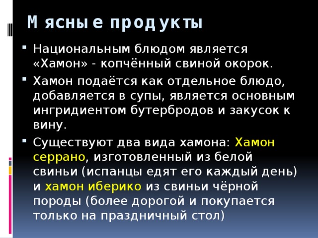 Мясные продукты Национальным блюдом является «Хамон» - копчённый свиной окорок. Хамон подаётся как отдельное блюдо, добавляется в супы, является основным ингридиентом бутербродов и закусок к вину. Существуют два вида хамона: Хамон серрано , изготовленный из белой свиньи (испанцы едят его каждый день) и хамон иберико из свиньи чёрной породы (более дорогой и покупается только на праздничный стол) 