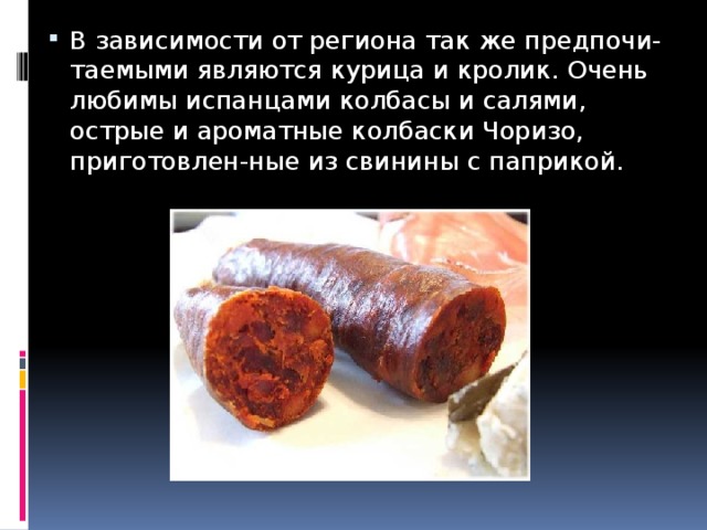 В зависимости от региона так же предпочи-таемыми являются курица и кролик. Очень любимы испанцами колбасы и салями, острые и ароматные колбаски Чоризо, приготовлен-ные из свинины с паприкой. 