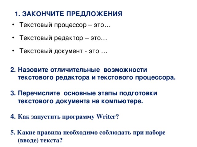 1. Закончите предложения Текстовый процессор – это… Текстовый редактор – это… Текстовый документ - это … 2. Назовите отличительные возможности текстового редактора и текстового процессора.  3. Перечислите основные этапы подготовки текстового документа на компьютере.  4. Как запустить программу Writer?  5. Какие правила необходимо соблюдать при наборе (вводе) текста?