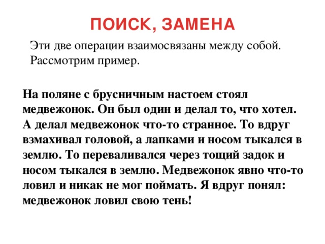 ПОИСК, ЗАМЕНА Эти две операции взаимосвязаны между собой. Рассмотрим пример. На поляне с брусничным настоем стоял медвежонок. Он был один и делал то, что хотел. А делал медвежонок что-то странное. То вдруг взмахивал головой, а лапками и носом тыкался в землю. То переваливался через тощий задок и носом тыкался в землю. Медвежонок явно что-то ловил и никак не мог поймать. Я вдруг понял: медвежонок ловил свою тень!