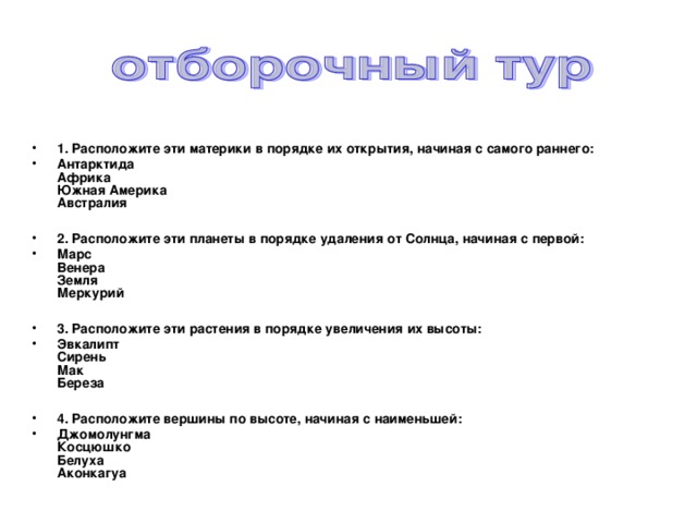   1. Расположите эти материки в порядке их открытия, начиная с самого раннего: Антарктида  Африка  Южная Америка  Австралия  2. Расположите эти планеты в порядке удаления от Солнца, начиная с первой: Марс  Венера  Земля  Меркурий  3. Расположите эти растения в порядке увеличения их высоты: Эвкалипт  Сирень  Мак  Береза  4. Расположите вершины по высоте, начиная с наименьшей: Джомолунгма  Косцюшко  Белуха  Аконкагуа  