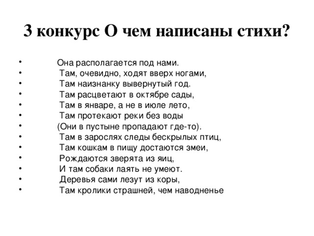 3 конкурс О чем написаны стихи?  Она располагается под нами.  Там, очевидно, ходят вверх ногами,  Там наизнанку вывернутый год.  Там расцветают в октябре сады,  Там в январе, а не в июле лето,  Там протекают реки без воды  (Они в пустыне пропадают где-то).  Там в зарослях следы бескрылых птиц,  Там кошкам в пищу достаются змеи,  Рождаются зверята из яиц,  И там собаки лаять не умеют.  Деревья сами лезут из коры,  Там кролики страшней, чем наводненье 