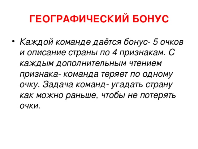 ГЕОГРАФИЧЕСКИЙ БОНУС Каждой команде даётся бонус- 5 очков и описание страны по 4 признакам. С каждым дополнительным чтением признака- команда теряет по одному очку. Задача команд- угадать страну как можно раньше, чтобы не потерять очки. 