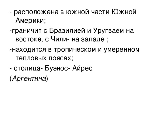 - расположена в южной части Южной Америки; -граничит с Бразилией и Уругваем на востоке, с Чили- на западе ; -находится в тропическом и умеренном тепловых поясах; - столица- Буэнос- Айрес ( Аргентина ) 