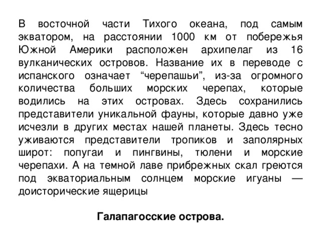 В восточной части Тихого океана, под самым экватором, на расстоянии 1000 км от побережья Южной Америки расположен архипелаг из 16 вулканических островов. Название их в переводе с испанского означает “черепашьи”, из-за огромного количества больших морских черепах, которые водились на этих островах. Здесь сохранились представители уникальной фауны, которые давно уже исчезли в других местах нашей планеты. Здесь тесно уживаются представители тропиков и заполярных широт: попугаи и пингвины, тюлени и морские черепахи. А на темной лаве прибрежных скал греются под экваториальным солнцем морские игуаны — доисторические ящерицы  Галапагосские острова. 