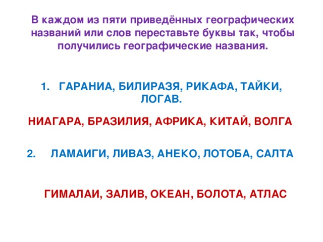 В каждом из пяти приведённых географических названий или слов переставьте буквы так, чтобы получились географические названия.  1. ГАРАНИА, БИЛИРАЗЯ, РИКАФА, ТАЙКИ, ЛОГАВ.  НИАГАРА, БРАЗИЛИЯ, АФРИКА, КИТАЙ, ВОЛГА  2. ЛАМАИГИ, ЛИВАЗ, АНЕКО, ЛОТОБА, САЛТА  ГИМАЛАИ, ЗАЛИВ, ОКЕАН, БОЛОТА, АТЛАС 