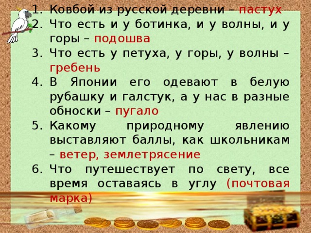Ковбой из русской деревни – пастух Что есть и у ботинка, и у волны, и у горы – подошва Что есть у петуха, у горы, у волны – гребень В Японии его одевают в белую рубашку и галстук, а у нас в разные обноски – пугало Какому природному явлению выставляют баллы, как школьникам – ветер, землетрясение Что путешествует по свету, все время оставаясь в углу (почтовая марка) 