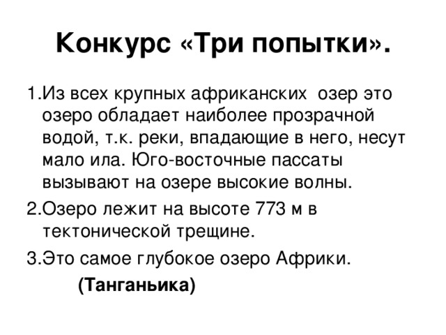 Конкурс «Три попытки». 1.Из всех крупных африканских озер это озеро обладает наиболее прозрачной водой, т.к. реки, впадающие в него, несут мало ила. Юго-восточные пассаты вызывают на озере высокие волны. 2.Озеро лежит на высоте 773 м в тектонической трещине. 3.Это самое глубокое озеро Африки.  (Танганьика)  