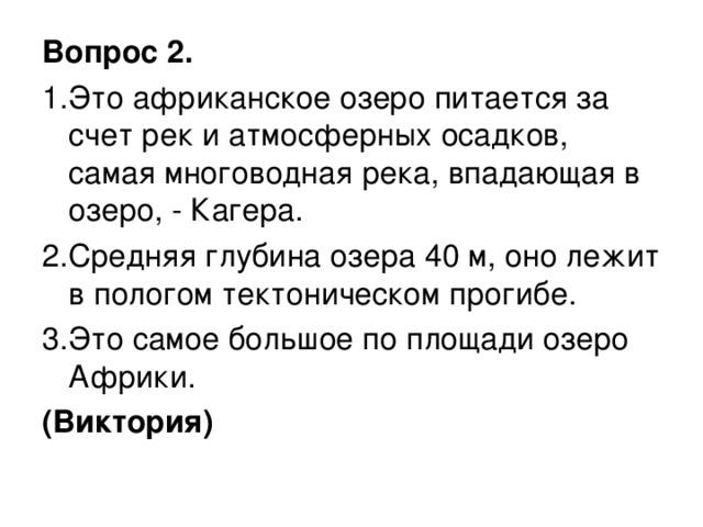 Вопрос 2. 1.Это африканское озеро питается за счет рек и атмосферных осадков, самая многоводная река, впадающая в озеро, - Кагера. 2.Средняя глубина озера 40 м, оно лежит в пологом тектоническом прогибе. 3.Это самое большое по площади озеро Африки. (Виктория)  