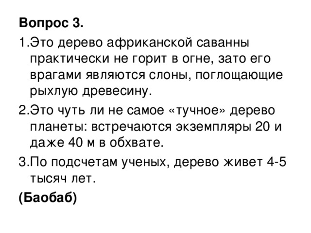 Вопрос 3. 1.Это дерево африканской саванны практически не горит в огне, зато его врагами являются слоны, поглощающие рыхлую древесину. 2.Это чуть ли не самое «тучное» дерево планеты: встречаются экземпляры 20 и даже 40 м в обхвате. 3.По подсчетам ученых, дерево живет 4-5 тысяч лет. (Баобаб)  