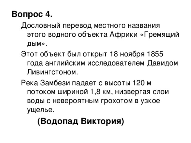 Вопрос 4. Дословный перевод местного названия этого водного объекта Африки «Гремящий дым». Этот объект был открыт 18 ноября 1855 года английским исследователем Давидом Ливингстоном. Река Замбези падает с высоты 120 м потоком шириной 1,8 км, низвергая слои воды с невероятным грохотом в узкое ущелье. Дословный перевод местного названия этого водного объекта Африки «Гремящий дым». Этот объект был открыт 18 ноября 1855 года английским исследователем Давидом Ливингстоном. Река Замбези падает с высоты 120 м потоком шириной 1,8 км, низвергая слои воды с невероятным грохотом в узкое ущелье.  (Водопад Виктория)  
