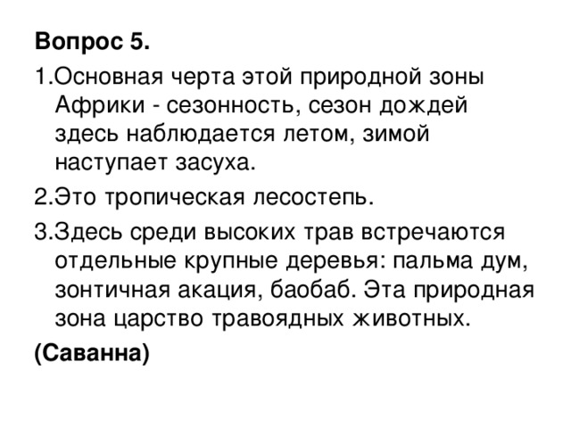 Вопрос 5. 1.Основная черта этой природной зоны Африки - сезонность, сезон дождей здесь наблюдается летом, зимой наступает засуха. 2.Это тропическая лесостепь. 3.Здесь среди высоких трав встречаются отдельные крупные деревья: пальма дум, зонтичная акация, баобаб. Эта природная зона царство травоядных животных. (Саванна)  
