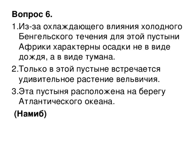 Вопрос 6. 1.Из-за охлаждающего влияния холодного Бенгельского течения для этой пустыни Африки характерны осадки не в виде дождя, а в виде тумана. 2.Только в этой пустыне встречается удивительное растение вельвичия. 3.Эта пустыня расположена на берегу Атлантического океана.  (Намиб)  