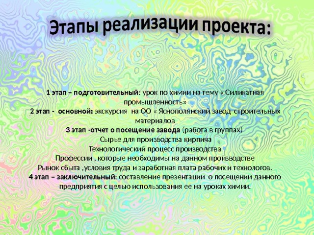 1 этап – подготовительный : урок по химии на тему « Силикатная промышленность» 2 этап - основной:  экскурсия на ОО « Яснополянский завод строительных материалов 3 этап -отчет о посещение завода (работа в группах)  Сырье для производства кирпича Технологический процесс производства Профессии , которые необходимы на данном производстве Рынок сбыта ,условия труда и заработная плата рабочих и технологов. 4 этап – заключительный : составление презентации о посещении данного предприятия с целью использования ее на уроках химии.   